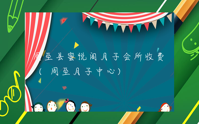 周至县蜜悦阁月子会所收费 (周至月子中心)
